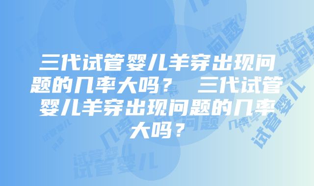 三代试管婴儿羊穿出现问题的几率大吗？ 三代试管婴儿羊穿出现问题的几率大吗？