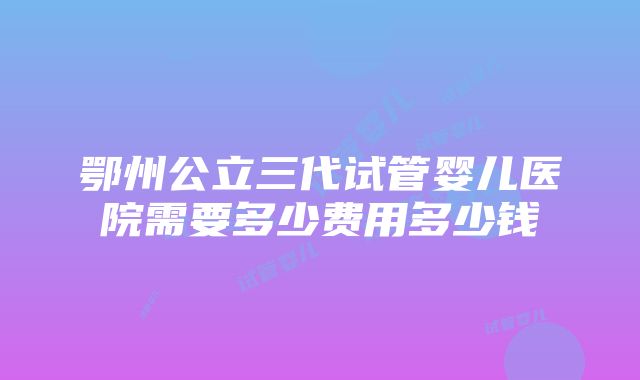 鄂州公立三代试管婴儿医院需要多少费用多少钱