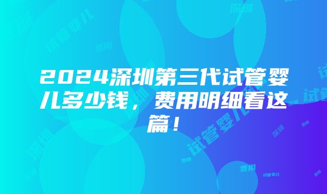 2024深圳第三代试管婴儿多少钱，费用明细看这篇！