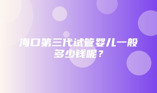 海口第三代试管婴儿一般多少钱呢？