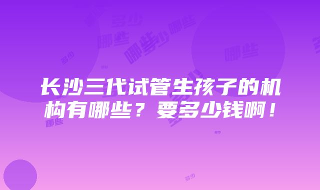 长沙三代试管生孩子的机构有哪些？要多少钱啊！