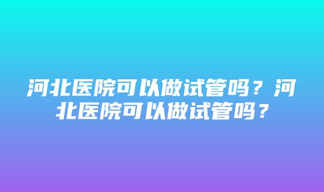 河北医院可以做试管吗？河北医院可以做试管吗？