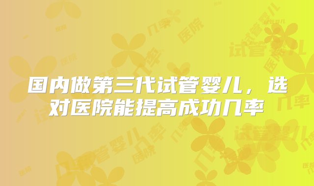 国内做第三代试管婴儿，选对医院能提高成功几率