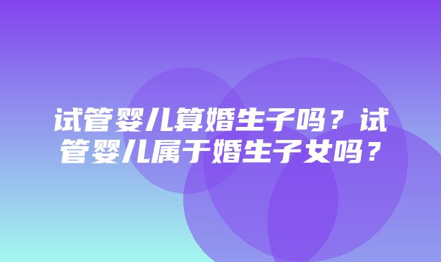 试管婴儿算婚生子吗？试管婴儿属于婚生子女吗？