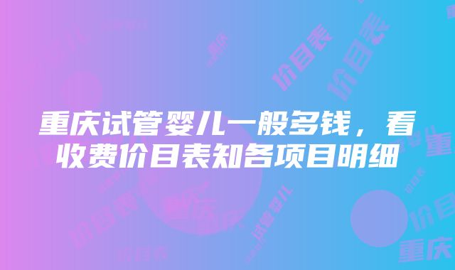 重庆试管婴儿一般多钱，看收费价目表知各项目明细