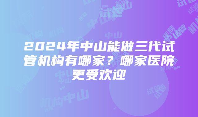 2024年中山能做三代试管机构有哪家？哪家医院更受欢迎