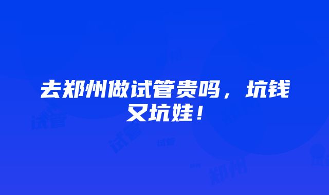 去郑州做试管贵吗，坑钱又坑娃！