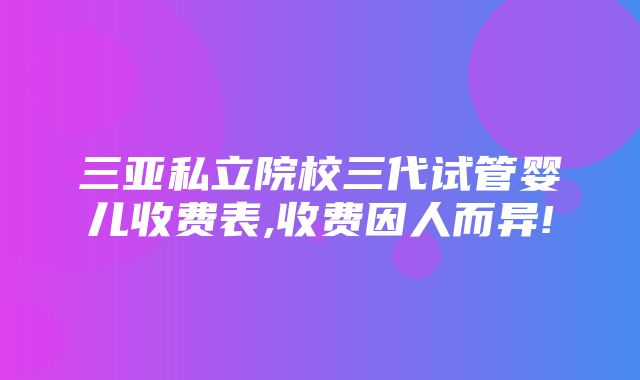 三亚私立院校三代试管婴儿收费表,收费因人而异!