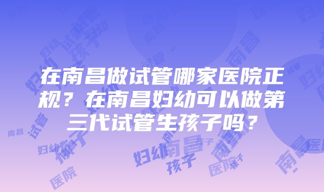 在南昌做试管哪家医院正规？在南昌妇幼可以做第三代试管生孩子吗？