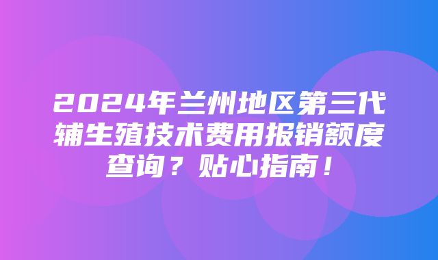 2024年兰州地区第三代辅生殖技术费用报销额度查询？贴心指南！