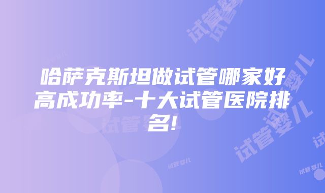 哈萨克斯坦做试管哪家好高成功率-十大试管医院排名!