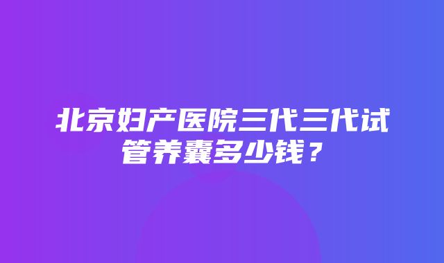 北京妇产医院三代三代试管养囊多少钱？