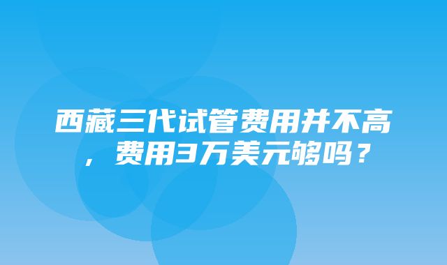 西藏三代试管费用并不高，费用3万美元够吗？