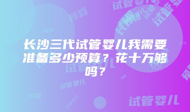 长沙三代试管婴儿我需要准备多少预算？花十万够吗？