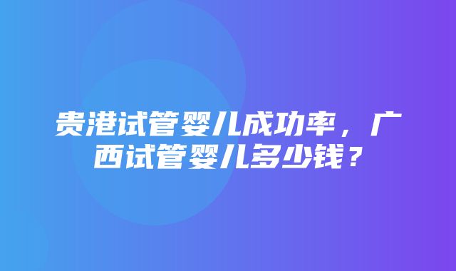 贵港试管婴儿成功率，广西试管婴儿多少钱？