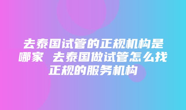 去泰国试管的正规机构是哪家 去泰国做试管怎么找正规的服务机构