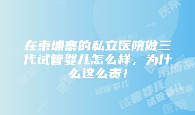 在柬埔寨的私立医院做三代试管婴儿怎么样，为什么这么贵！