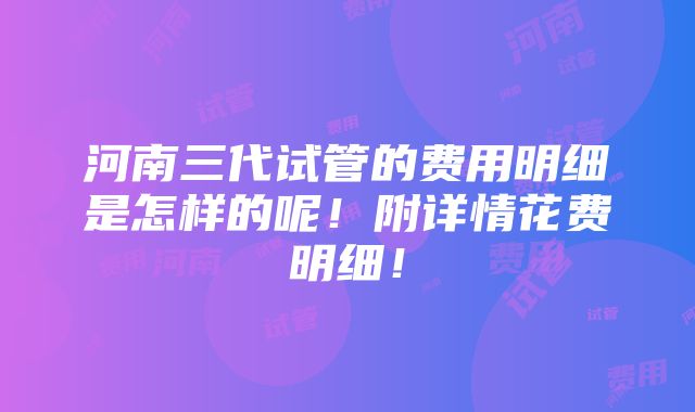 河南三代试管的费用明细是怎样的呢！附详情花费明细！