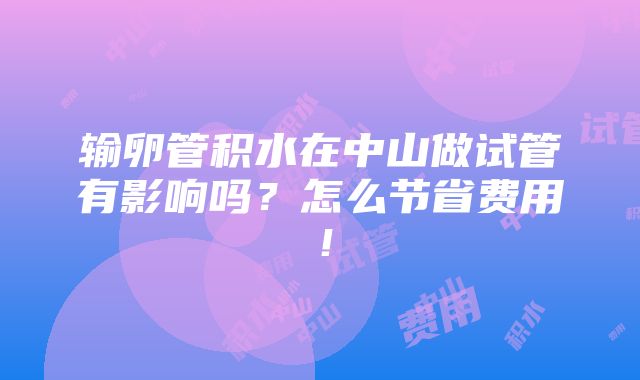 输卵管积水在中山做试管有影响吗？怎么节省费用！