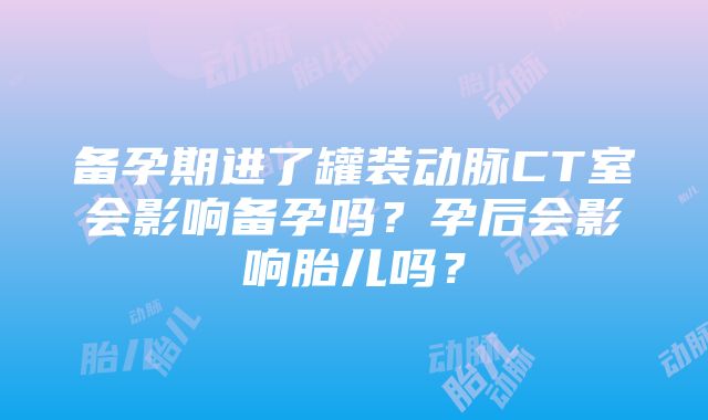 备孕期进了罐装动脉CT室会影响备孕吗？孕后会影响胎儿吗？