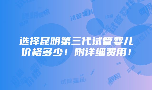 选择昆明第三代试管婴儿价格多少！附详细费用！