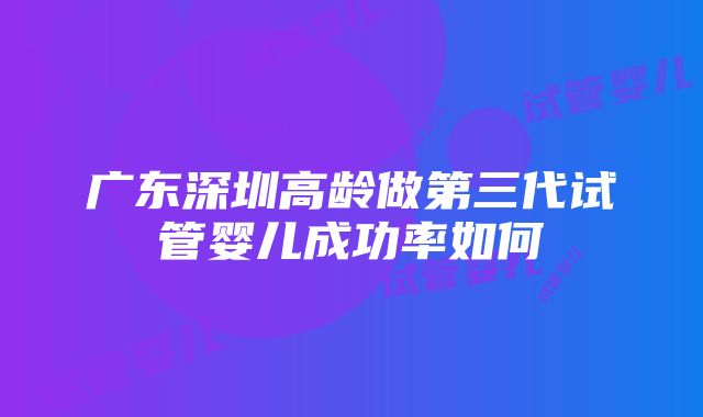 广东深圳高龄做第三代试管婴儿成功率如何