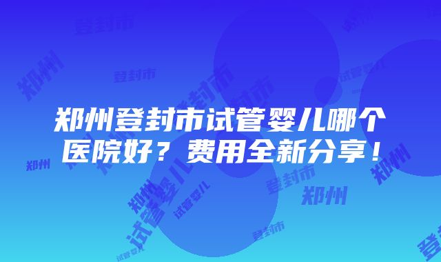 郑州登封市试管婴儿哪个医院好？费用全新分享！