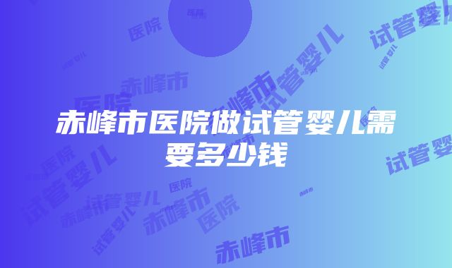 赤峰市医院做试管婴儿需要多少钱