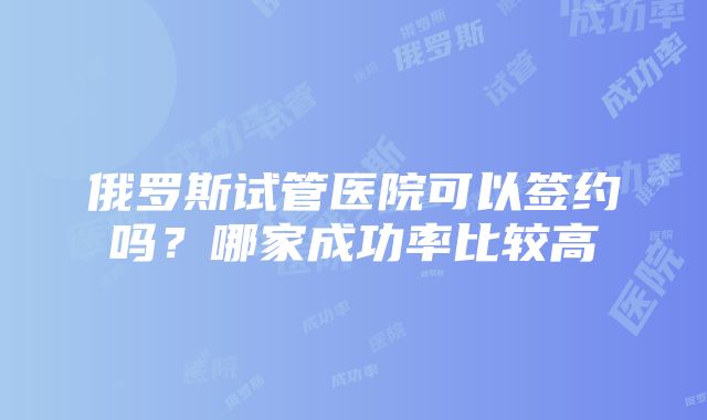 俄罗斯试管医院可以签约吗？哪家成功率比较高