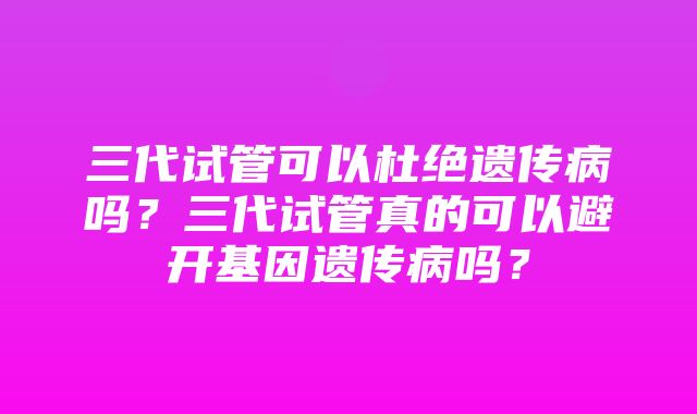 三代试管可以杜绝遗传病吗？三代试管真的可以避开基因遗传病吗？