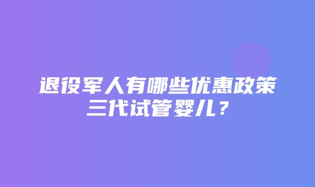 退役军人有哪些优惠政策三代试管婴儿？