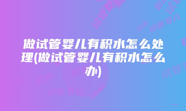 做试管婴儿有积水怎么处理(做试管婴儿有积水怎么办)