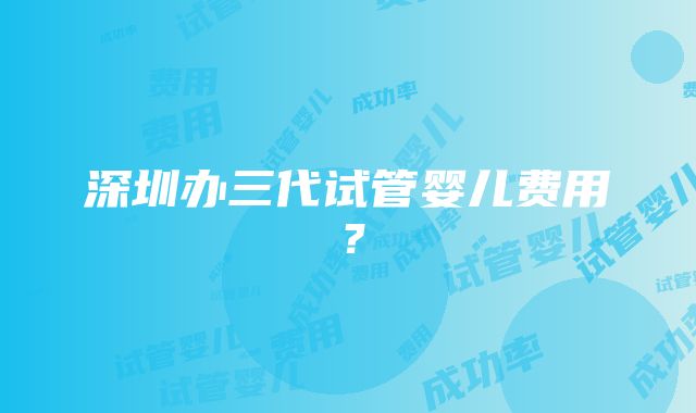 深圳办三代试管婴儿费用？