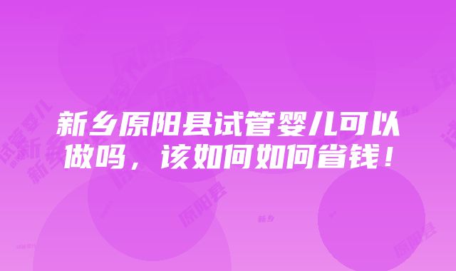 新乡原阳县试管婴儿可以做吗，该如何如何省钱！