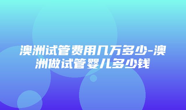 澳洲试管费用几万多少-澳洲做试管婴儿多少钱