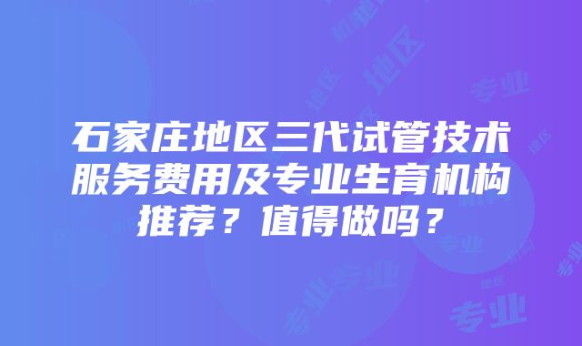 石家庄地区三代试管技术服务费用及专业生育机构推荐？值得做吗？