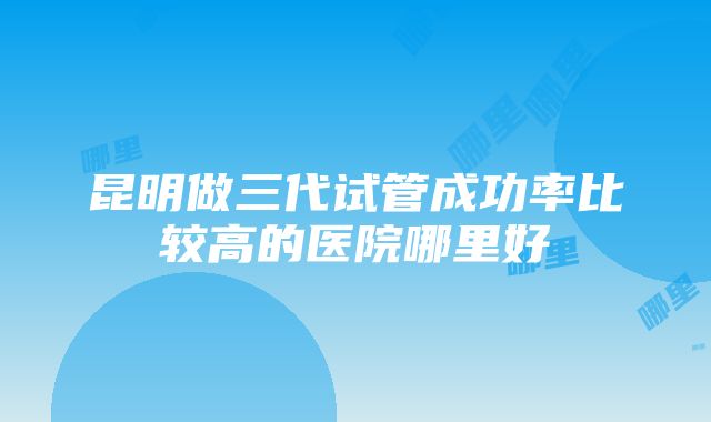 昆明做三代试管成功率比较高的医院哪里好