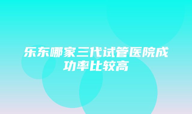 乐东哪家三代试管医院成功率比较高