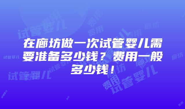 在廊坊做一次试管婴儿需要准备多少钱？费用一般多少钱！