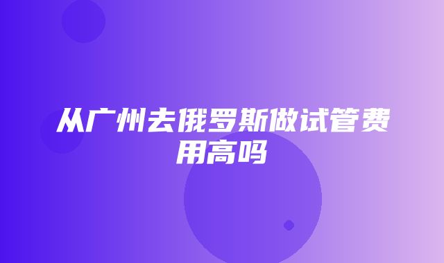 从广州去俄罗斯做试管费用高吗