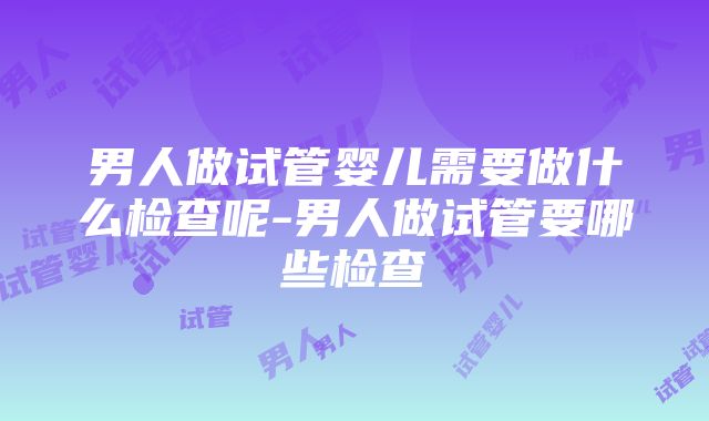 男人做试管婴儿需要做什么检查呢-男人做试管要哪些检查