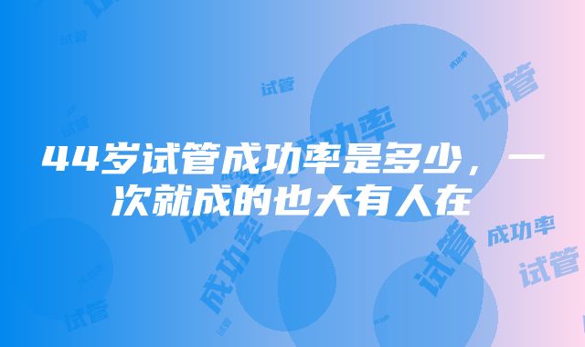 44岁试管成功率是多少，一次就成的也大有人在