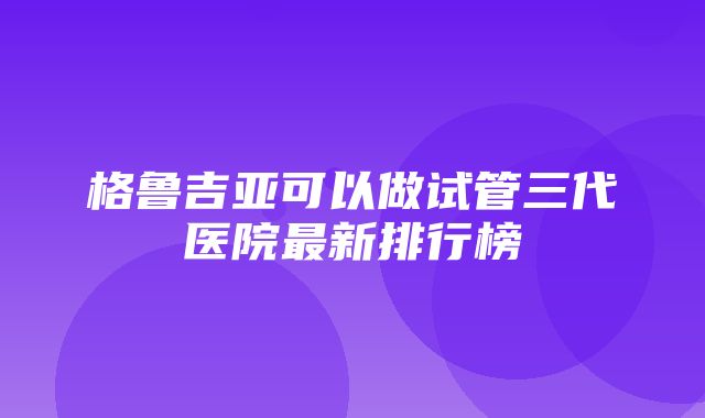 格鲁吉亚可以做试管三代医院最新排行榜