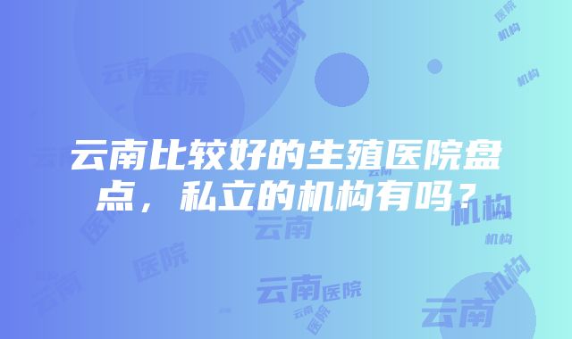 云南比较好的生殖医院盘点，私立的机构有吗？