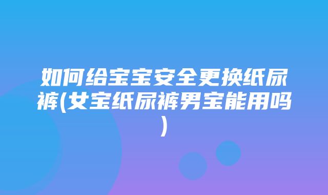 如何给宝宝安全更换纸尿裤(女宝纸尿裤男宝能用吗)