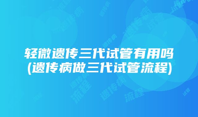 轻微遗传三代试管有用吗(遗传病做三代试管流程)