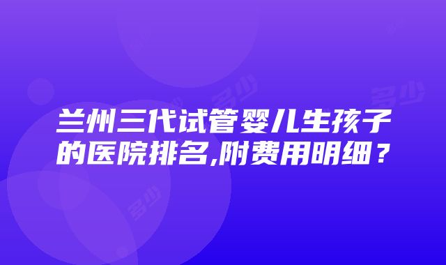 兰州三代试管婴儿生孩子的医院排名,附费用明细？