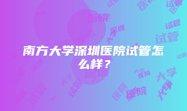 南方大学深圳医院试管怎么样？