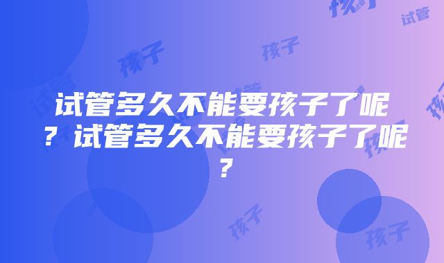 试管多久不能要孩子了呢？试管多久不能要孩子了呢？