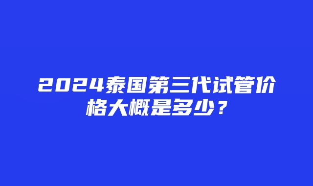 2024泰国第三代试管价格大概是多少？